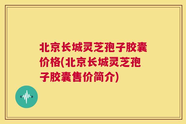 北京长城灵芝孢子胶囊价格(北京长城灵芝孢子胶囊售价简介)
