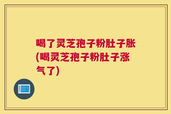 喝了灵芝孢子粉肚子胀(喝灵芝孢子粉肚子涨气了)