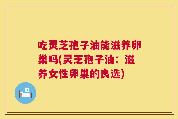 吃灵芝孢子油能滋养卵巢吗(灵芝孢子油：滋养女性卵巢的良选)