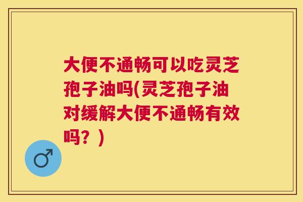 大便不通畅可以吃灵芝孢子油吗(灵芝孢子油对缓解大便不通畅有效吗？)