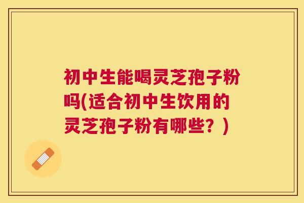 初中生能喝灵芝孢子粉吗(适合初中生饮用的灵芝孢子粉有哪些？)
