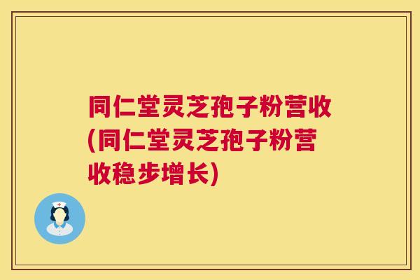 同仁堂灵芝孢子粉营收(同仁堂灵芝孢子粉营收稳步增长)