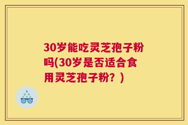 30岁能吃灵芝孢子粉吗(30岁是否适合食用灵芝孢子粉？)