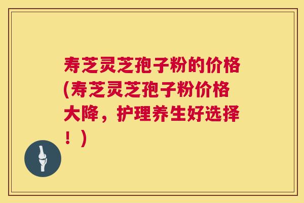 寿芝灵芝孢子粉的价格(寿芝灵芝孢子粉价格大降，护理养生好选择！)