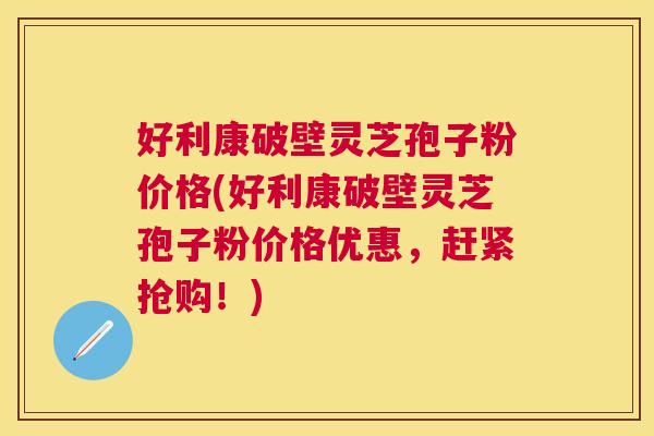 好利康破壁灵芝孢子粉价格(好利康破壁灵芝孢子粉价格优惠，赶紧抢购！)