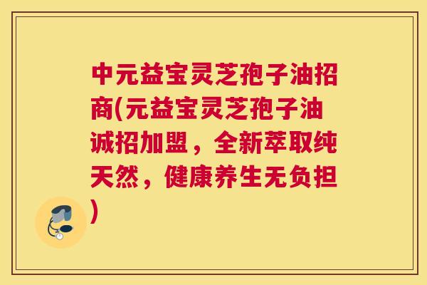 中元益宝灵芝孢子油招商(元益宝灵芝孢子油诚招加盟，全新萃取纯天然，健康养生无负担)