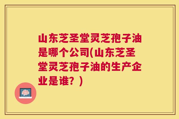 山东芝圣堂灵芝孢子油是哪个公司(山东芝圣堂灵芝孢子油的生产企业是谁？)
