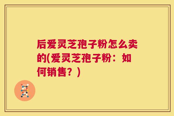 后爱灵芝孢子粉怎么卖的(爱灵芝孢子粉：如何销售？)