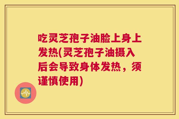 吃灵芝孢子油脸上身上发热(灵芝孢子油摄入后会导致身体发热，须谨慎使用)