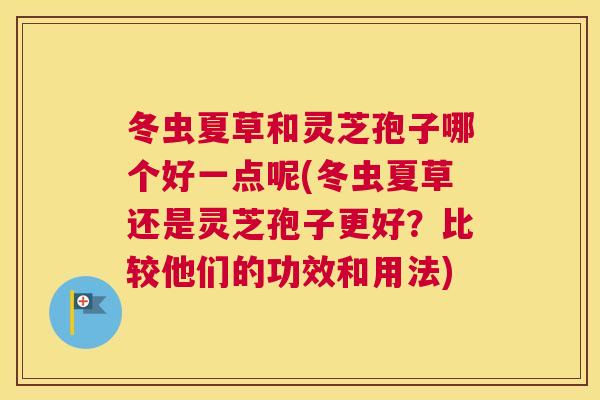 冬虫夏草和灵芝孢子哪个好一点呢(冬虫夏草还是灵芝孢子更好？比较他们的功效和用法)