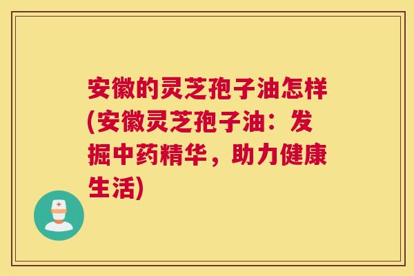 安徽的灵芝孢子油怎样(安徽灵芝孢子油：发掘中药精华，助力健康生活)
