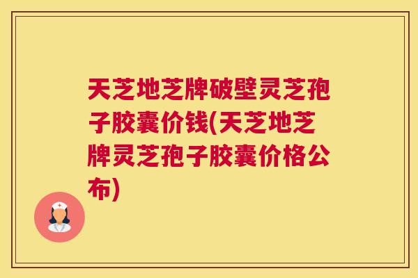 天芝地芝牌破壁灵芝孢子胶囊价钱(天芝地芝牌灵芝孢子胶囊价格公布)