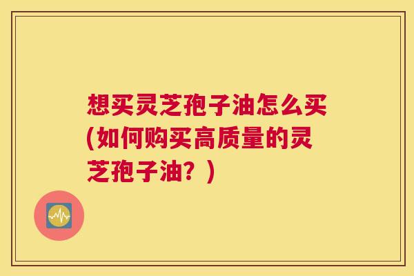 想买灵芝孢子油怎么买(如何购买高质量的灵芝孢子油？)
