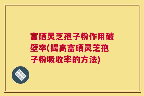 富硒灵芝孢子粉作用破壁率(提高富硒灵芝孢子粉吸收率的方法)