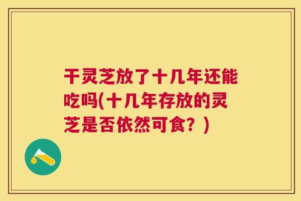 干灵芝放了十几年还能吃吗(十几年存放的灵芝是否依然可食？)