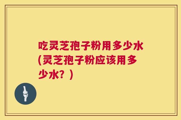 吃灵芝孢子粉用多少水(灵芝孢子粉应该用多少水？)