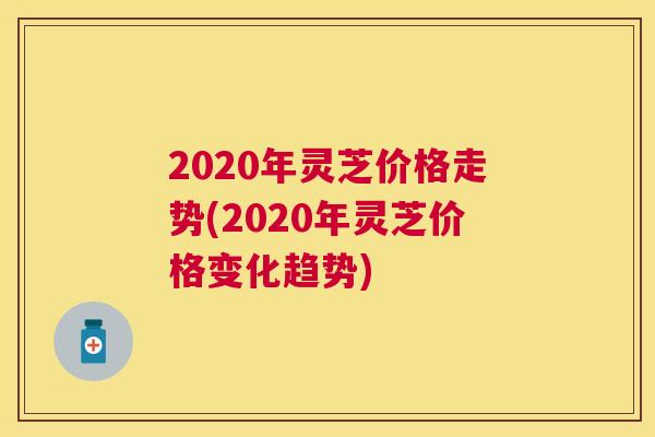 2020年灵芝价格走势(2020年灵芝价格变化趋势)