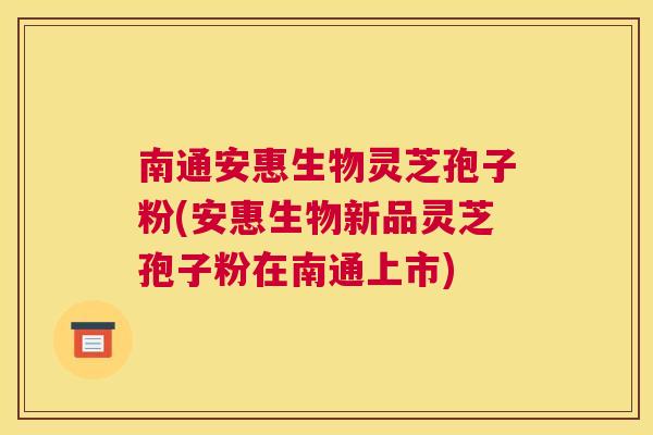 南通安惠生物灵芝孢子粉(安惠生物新品灵芝孢子粉在南通上市)