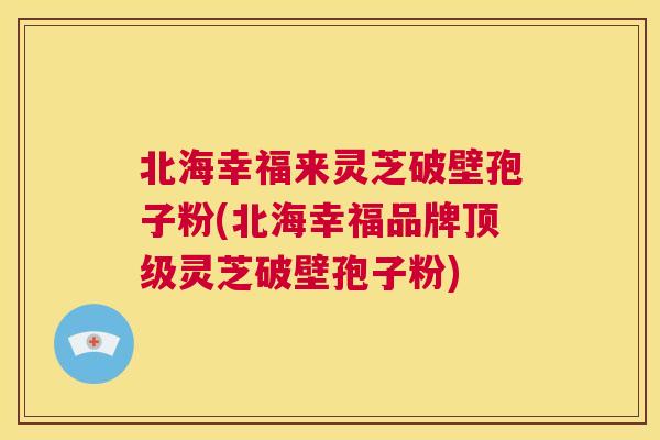 北海幸福来灵芝破壁孢子粉(北海幸福品牌顶级灵芝破壁孢子粉)