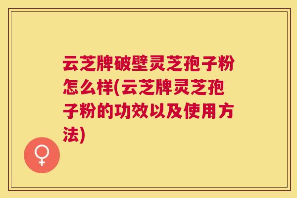 云芝牌破壁灵芝孢子粉怎么样(云芝牌灵芝孢子粉的功效以及使用方法)