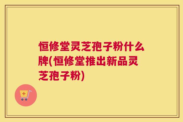 恒修堂灵芝孢子粉什么牌(恒修堂推出新品灵芝孢子粉)