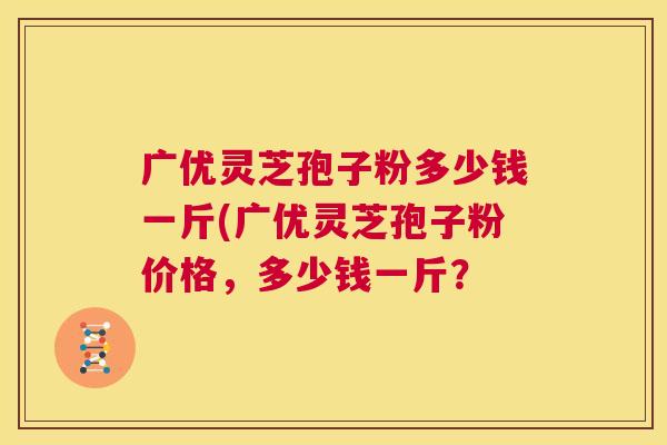 广优灵芝孢子粉多少钱一斤(广优灵芝孢子粉价格，多少钱一斤？