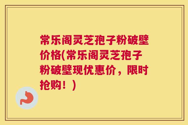 常乐阁灵芝孢子粉破壁价格(常乐阁灵芝孢子粉破壁现优惠价，限时抢购！)