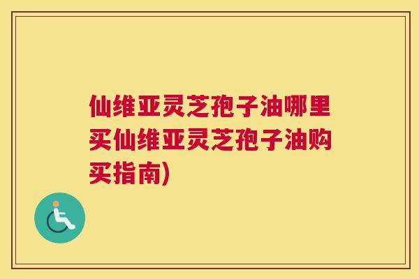 仙维亚灵芝孢子油哪里买仙维亚灵芝孢子油购买指南)