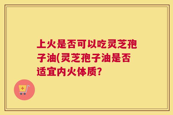 上火是否可以吃灵芝孢子油(灵芝孢子油是否适宜内火体质？