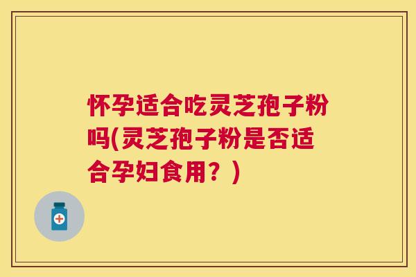 怀孕适合吃灵芝孢子粉吗(灵芝孢子粉是否适合孕妇食用？)