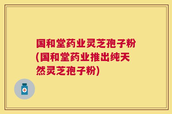 国和堂药业灵芝孢子粉(国和堂药业推出纯天然灵芝孢子粉)