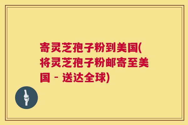 寄灵芝孢子粉到美国(将灵芝孢子粉邮寄至美国 - 送达全球)
