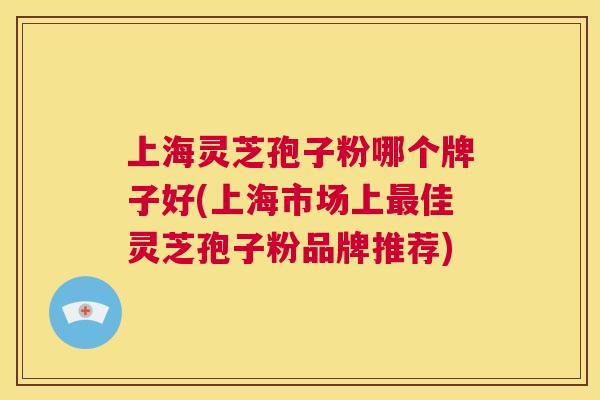 上海灵芝孢子粉哪个牌子好(上海市场上最佳灵芝孢子粉品牌推荐)