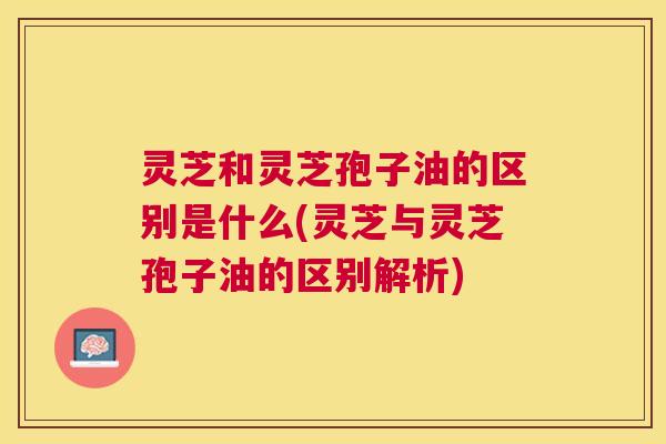 灵芝和灵芝孢子油的区别是什么(灵芝与灵芝孢子油的区别解析)