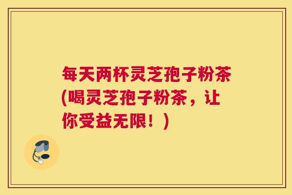每天两杯灵芝孢子粉茶(喝灵芝孢子粉茶，让你受益无限！)