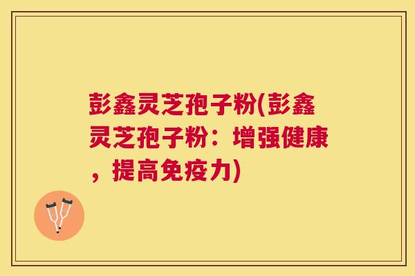 彭鑫灵芝孢子粉(彭鑫灵芝孢子粉：增强健康，提高免疫力)