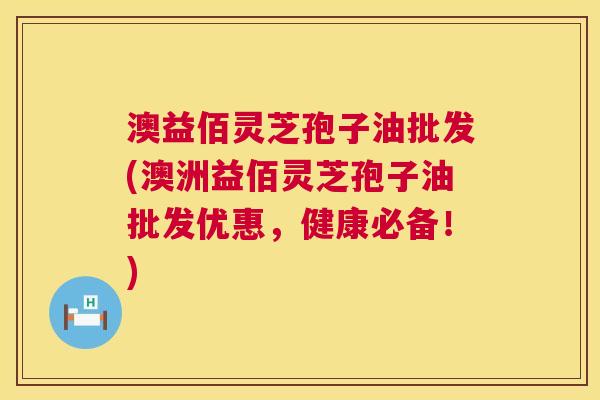 澳益佰灵芝孢子油批发(澳洲益佰灵芝孢子油批发优惠，健康必备！)