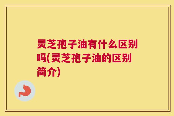 灵芝孢子油有什么区别吗(灵芝孢子油的区别简介)