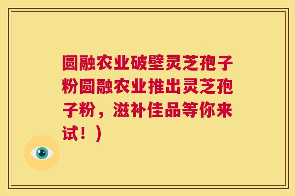 圆融农业破壁灵芝孢子粉圆融农业推出灵芝孢子粉，滋补佳品等你来试！)