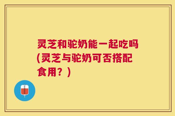 灵芝和驼奶能一起吃吗(灵芝与驼奶可否搭配食用？)