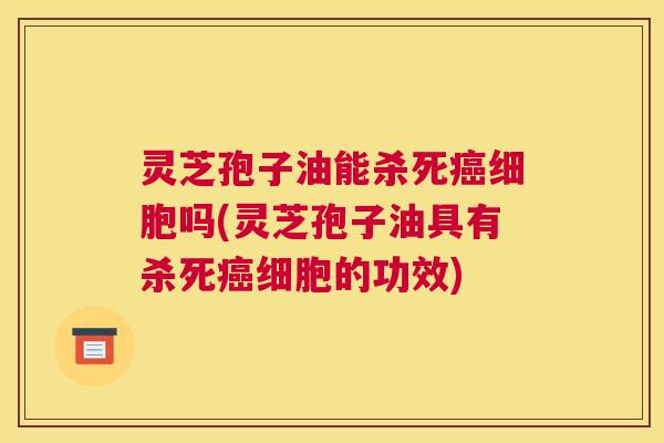 灵芝孢子油能杀死癌细胞吗(灵芝孢子油具有杀死癌细胞的功效)
