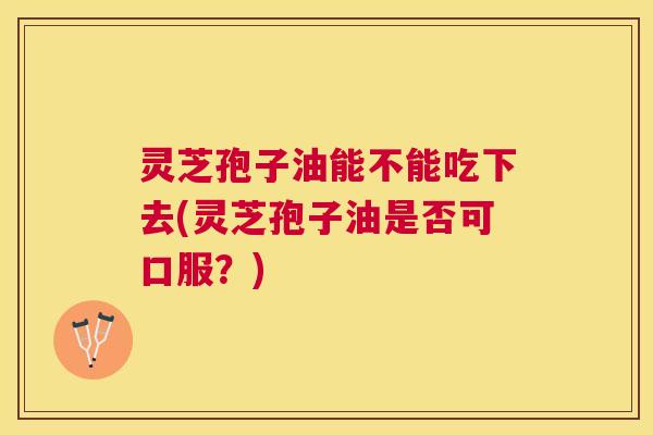 灵芝孢子油能不能吃下去(灵芝孢子油是否可口服？)