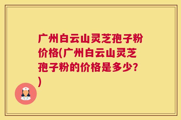 广州白云山灵芝孢子粉价格(广州白云山灵芝孢子粉的价格是多少？)