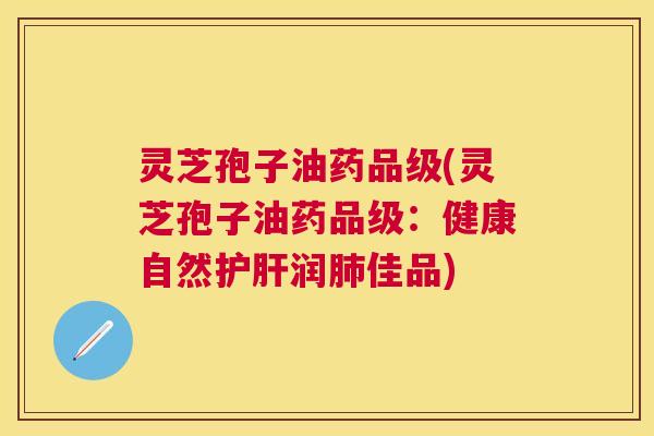 灵芝孢子油药品级(灵芝孢子油药品级：健康自然护肝润肺佳品)