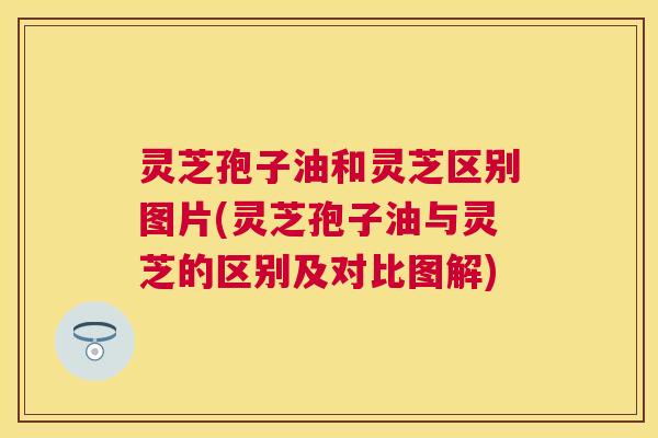 灵芝孢子油和灵芝区别图片(灵芝孢子油与灵芝的区别及对比图解)