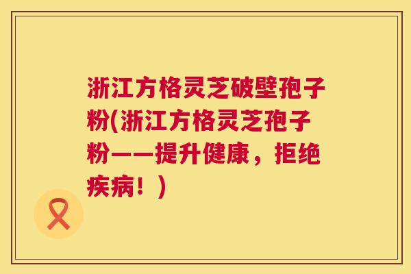 浙江方格灵芝破壁孢子粉(浙江方格灵芝孢子粉——提升健康，拒绝疾病！)