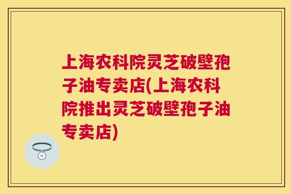 上海农科院灵芝破壁孢子油专卖店(上海农科院推出灵芝破壁孢子油专卖店)