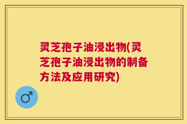 灵芝孢子油浸出物(灵芝孢子油浸出物的制备方法及应用研究)