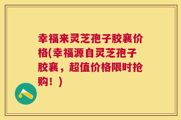 幸福来灵芝孢子胶襄价格(幸福源自灵芝孢子胶襄，超值价格限时抢购！)