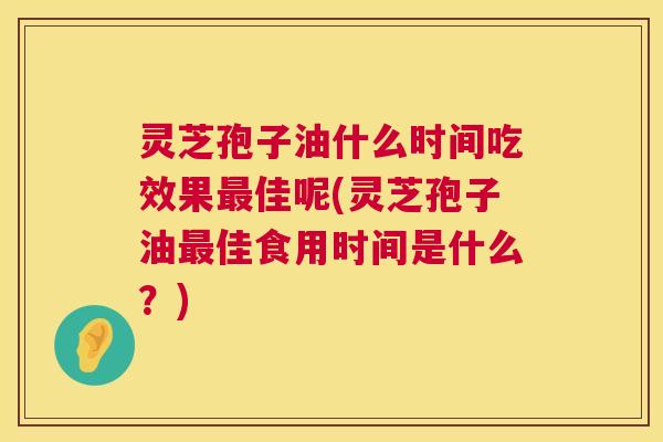 灵芝孢子油什么时间吃效果最佳呢(灵芝孢子油最佳食用时间是什么？)